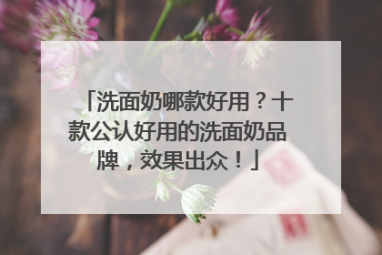 洗面奶哪款好用？十款公认好用的洗面奶品牌，效果出众！